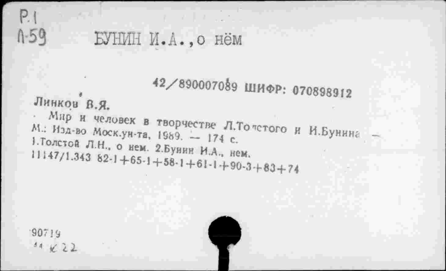 ﻿р.| А-59
БУНИН И.А.,о нём
,	<2/8900070^9 ШИФР; 070898912
Линкой В.я.
■ Мир и человек в творчестве лт«.»
М_: Изд-во Моск.ун-та, 1989 — 174 г стого « И.Бунина ’ •Толстой Л.Н.. о нем. 2 Бунин И д 1147/1 34-? 1.91,-,, ■‘•‘’Уинн и.А.. нем.
/1-343 Ь2-1+65-1+58.1+е1.1+90.3.ьм+74
90719
к 11